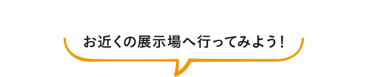 お近くの展示場へ行ってみよう！