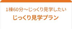 1棟をじっくり見学。相談も「じっくり見学プラン」