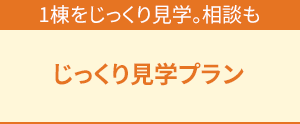 1棟をじっくり見学。相談も「じっくり見学プラン」